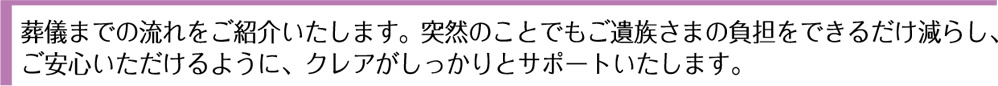 葬儀までの流れをご紹介いたします。突然のことでもご遺族さまの負担をできるだけ減らし、ご安心いただけるように、クレアがしっかりとサポートいたします。