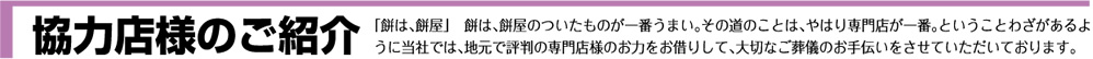 協力店様のご紹介（餅は、餅屋のついたものが一番うまい。その道のことは、やはり専門店が一番。ということわざがあるように当社では、地元で評判の専門店様のお力をお借りして、大切なご葬儀のお手伝いをさせていただいております。）