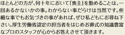 ほとんどの方が、何十年において「喪主」を務めることは、一回あるかないかの事。わからない事だらけでは当然です。些細な事でもお気づきの事があれば、ぜひ私どもにお尋ね下さい。厚生労働省認定の担当者をはじめお葬式の知識豊富なプロのスタッフが心からお答えさせて頂きます。