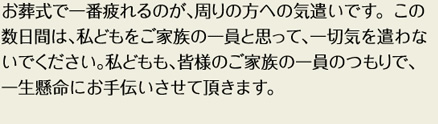 お葬式で一番疲れるのが、周りの方への気遣いです。この数日間は、私どもをご家族の一員と思って、一切気を遣わないでください。私どもも、皆様のご家族の一員のつもりで、一生懸命にお手伝いさせていただきます。