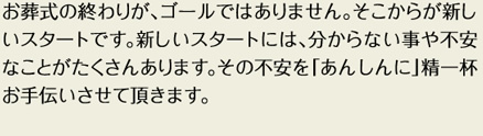 お葬式の終わりが、ゴールではありません。そこからが新しいスタートです。新しいスタートには、分からない事や不安なことがたくさんあります。その不安を「あんしんに」精一杯お手伝いさせて頂きます。