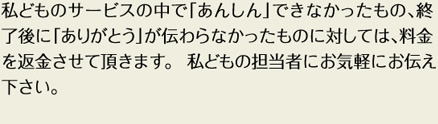 私どものサービスの中で「あんしん」でできなかったもの、終了時に「ありがとう」が伝わらなかったものに対しては、料金を返金させて頂きます。私どもの担当者にお気軽にお伝えください。