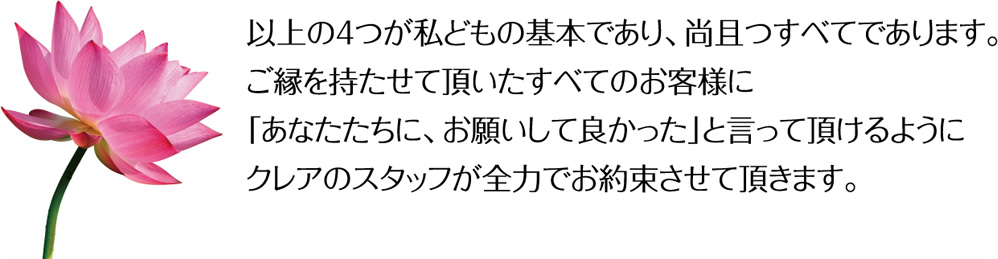 以上の4つが私どもの基本であり、尚且つすべてであります。ご縁を持たせて頂いたすべてのお客様に「あなたたちに、お願いして良かった」と言って頂けるようにクレアのスタッフが全力でお約束させて頂きます。
