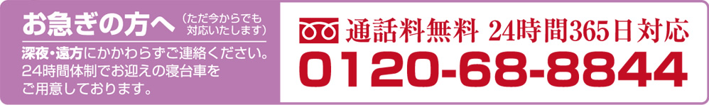通話料無料:0120-68-8844(24時間 365日対応)お急ぎの方へ(ただ今からでも対応いたします):深夜・遠方にかかわらずご連絡ください。24時間体制でお迎えの寝台車をご用意しております。