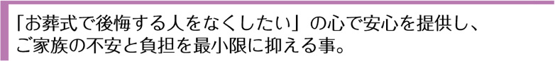 「お葬式で後悔する人をなくしたい」の心で安心を提供し、ご家族の不安と負担を最小限に抑える事。