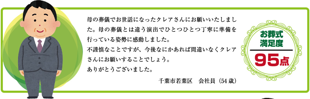 母の葬儀でお世話になったクレアさんにお願いいたしました。母の葬儀とは違う演出でひとつひとつ丁寧に準備を行っている姿勢に感動しました。不謹慎なことですが、今後なにかあれば間違いなくクレアさんにお願いすることでしょう。ありがとうございました。