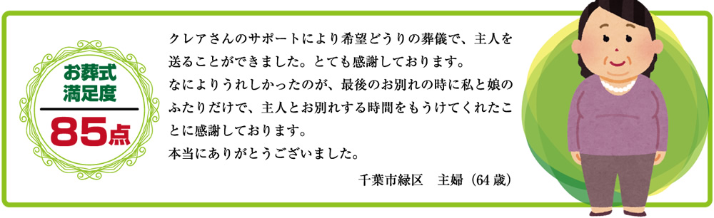 クレアさんのサポートにより希望どうりの葬儀で、主人を送ることができました。とても感謝しております。何よりうれしかったのが、最後のお別れの時に私と娘のふたりだけで、主人とお別れをする時間をもうけてくれたことに感謝しております。本当にありがとうございました。